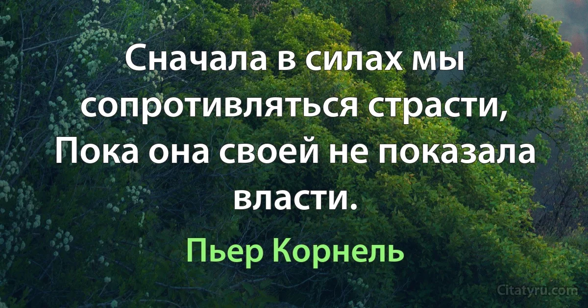 Сначала в силах мы сопротивляться страсти,
Пока она своей не показала власти. (Пьер Корнель)