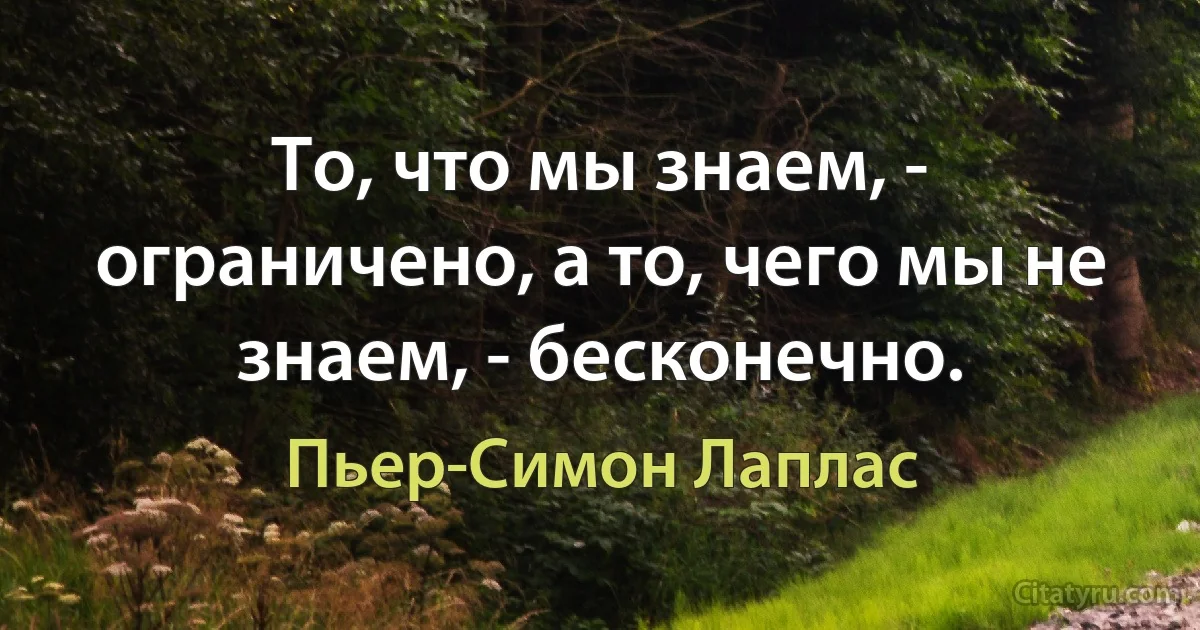 То, что мы знаем, - ограничено, а то, чего мы не знаем, - бесконечно. (Пьер-Симон Лаплас)