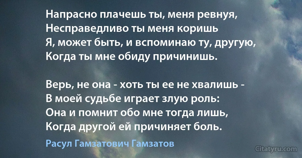 Напрасно плачешь ты, меня ревнуя,
Несправедливо ты меня коришь 
Я, может быть, и вспоминаю ту, другую,
Когда ты мне обиду причинишь.

Верь, не она - хоть ты ее не хвалишь -
В моей судьбе играет злую роль:
Она и помнит обо мне тогда лишь,
Когда другой ей причиняет боль. (Расул Гамзатович Гамзатов)