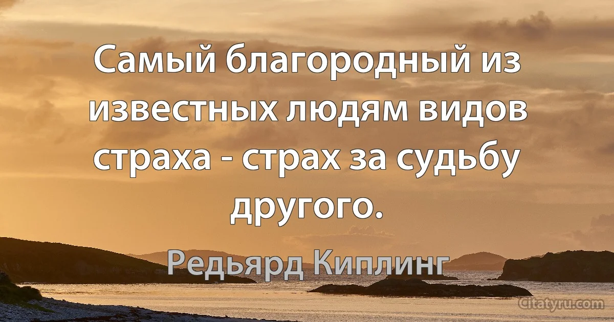 Самый благородный из известных людям видов страха - страх за судьбу другого. (Редьярд Киплинг)