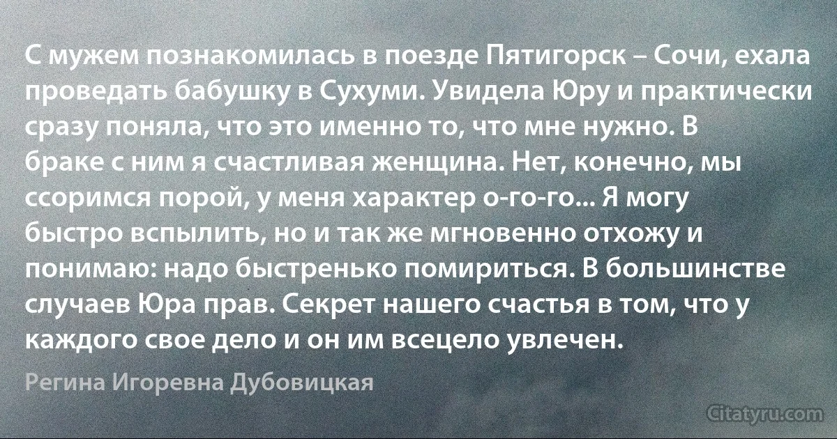 С мужем познакомилась в поезде Пятигорск – Сочи, ехала проведать бабушку в Сухуми. Увидела Юру и практически сразу поняла, что это именно то, что мне нужно. В браке с ним я счастливая женщина. Нет, конечно, мы ссоримся порой, у меня характер о-го-го... Я могу быстро вспылить, но и так же мгновенно отхожу и понимаю: надо быстренько помириться. В большинстве случаев Юра прав. Секрет нашего счастья в том, что у каждого свое дело и он им всецело увлечен. (Регина Игоревна Дубовицкая)