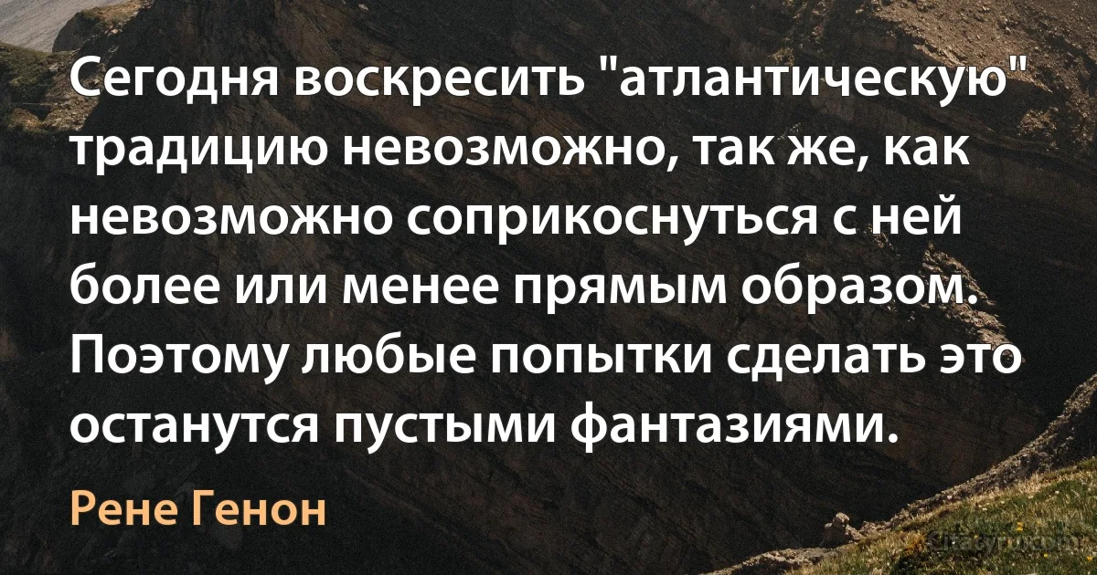 Cегодня воскресить "атлантическую" традицию невозможно, так же, как невозможно соприкоснуться с ней более или менее прямым образом. Поэтому любые попытки сделать это останутся пустыми фантазиями. (Рене Генон)