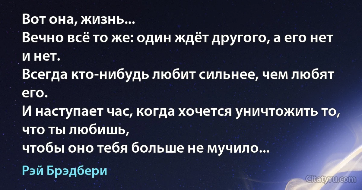 Вот она, жизнь...
Вечно всё то же: один ждёт другого, а его нет и нет.
Всегда кто-нибудь любит сильнее, чем любят его.
И наступает час, когда хочется уничтожить то, что ты любишь,
чтобы оно тебя больше не мучило... (Рэй Брэдбери)