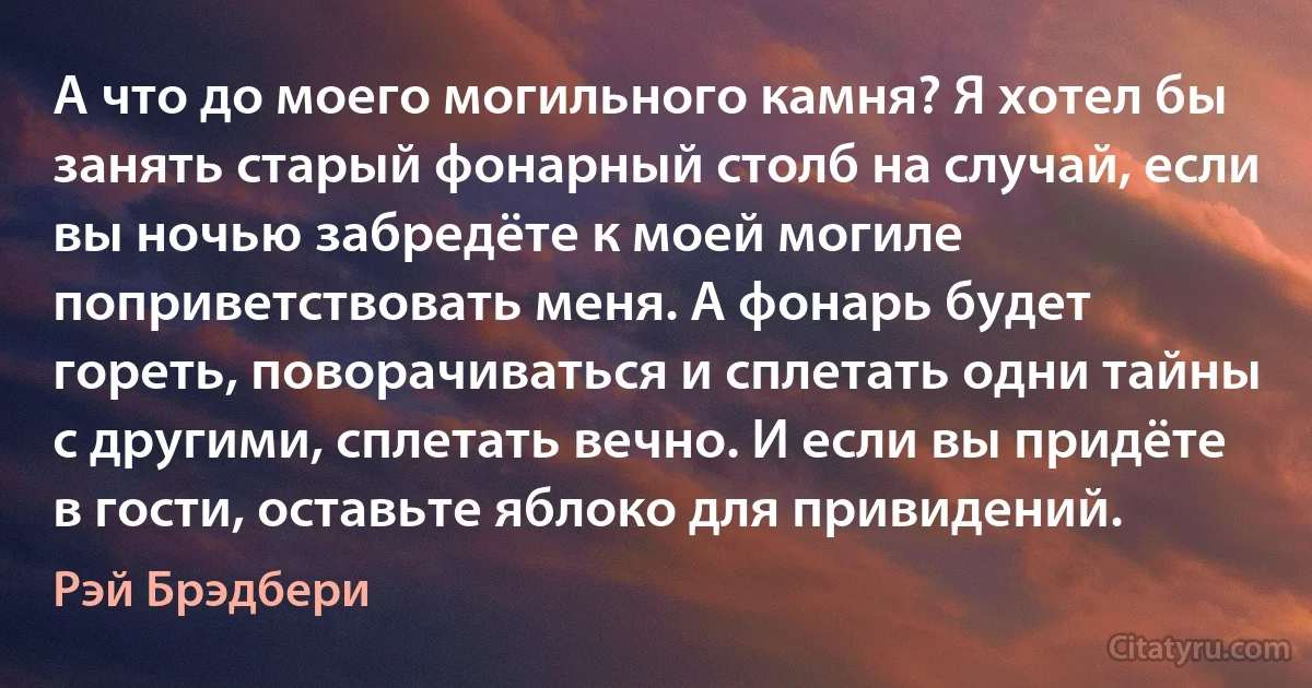 А что до моего могильного камня? Я хотел бы занять старый фонарный столб на случай, если вы ночью забредёте к моей могиле поприветствовать меня. А фонарь будет гореть, поворачиваться и сплетать одни тайны с другими, сплетать вечно. И если вы придёте в гости, оставьте яблоко для привидений. (Рэй Брэдбери)