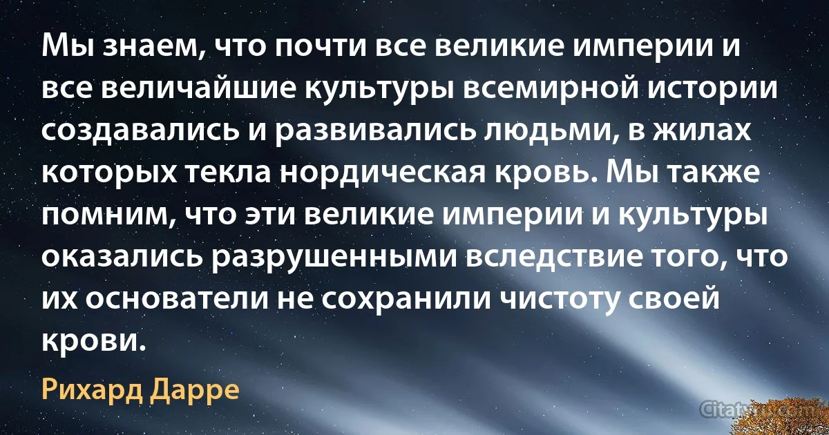 Мы знаем, что почти все великие империи и все величайшие культуры всемирной истории создавались и развивались людьми, в жилах которых текла нордическая кровь. Мы также помним, что эти великие империи и культуры оказались разрушенными вследствие того, что их основатели не сохранили чистоту своей крови. (Рихард Дарре)