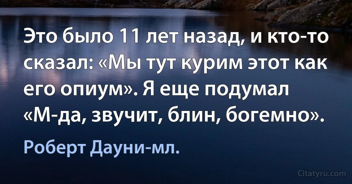 Это было 11 лет назад, и кто-то сказал: «Мы тут курим этот как его опиум». Я еще подумал «М-да, звучит, блин, богемно». (Роберт Дауни-мл.)