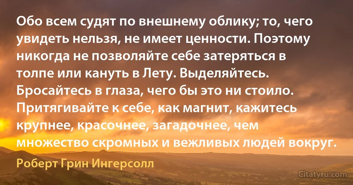 Обо всем судят по внешнему облику; то, чего увидеть нельзя, не имеет ценности. Поэтому никогда не позволяйте себе затеряться в толпе или кануть в Лету. Выделяйтесь. Бросайтесь в глаза, чего бы это ни стоило. Притягивайте к себе, как магнит, кажитесь крупнее, красочнее, загадочнее, чем множество скромных и вежливых людей вокруг. (Роберт Грин Ингерсолл)