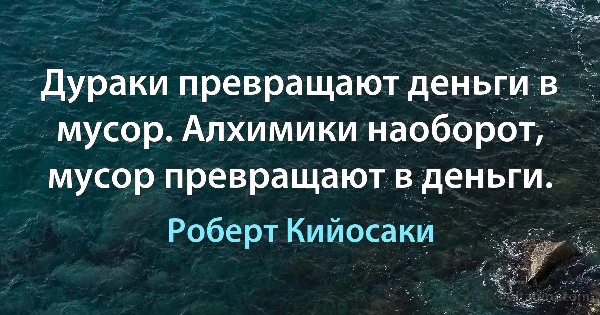 Дураки превращают деньги в мусор. Алхимики наоборот, мусор превращают в деньги. (Роберт Кийосаки)