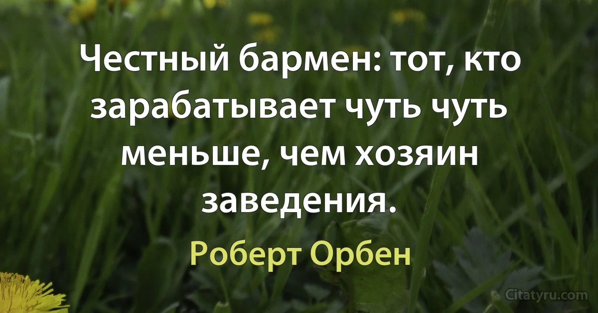 Честный бармен: тот, кто зарабатывает чуть чуть меньше, чем хозяин заведения. (Роберт Орбен)