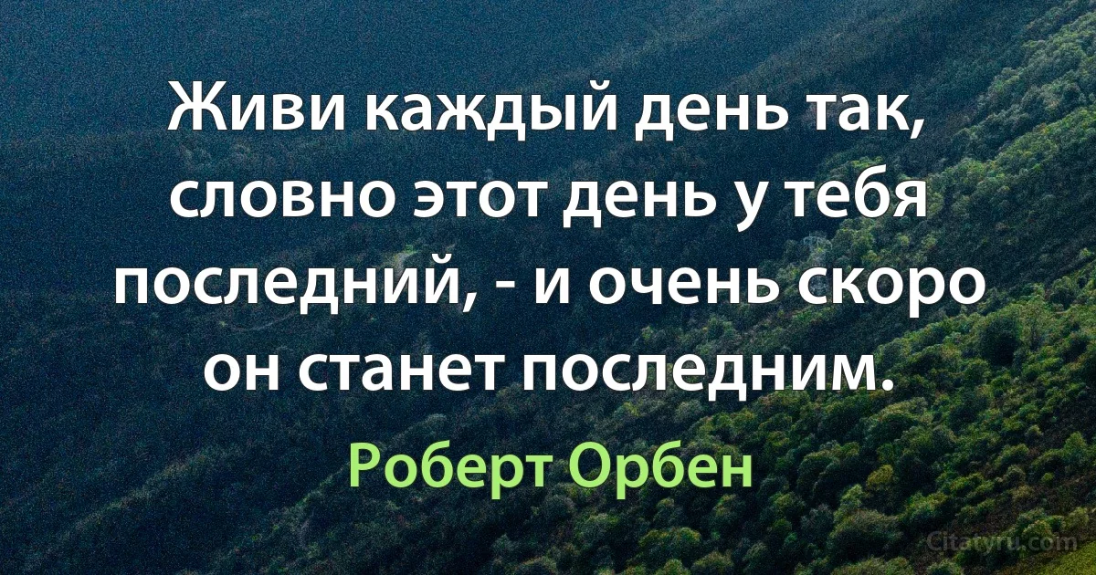 Живи каждый день так, словно этот день у тебя последний, - и очень скоро он станет последним. (Роберт Орбен)