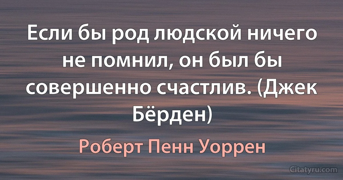 Если бы род людской ничего не помнил, он был бы совершенно счастлив. (Джек Бёрден) (Роберт Пенн Уоррен)