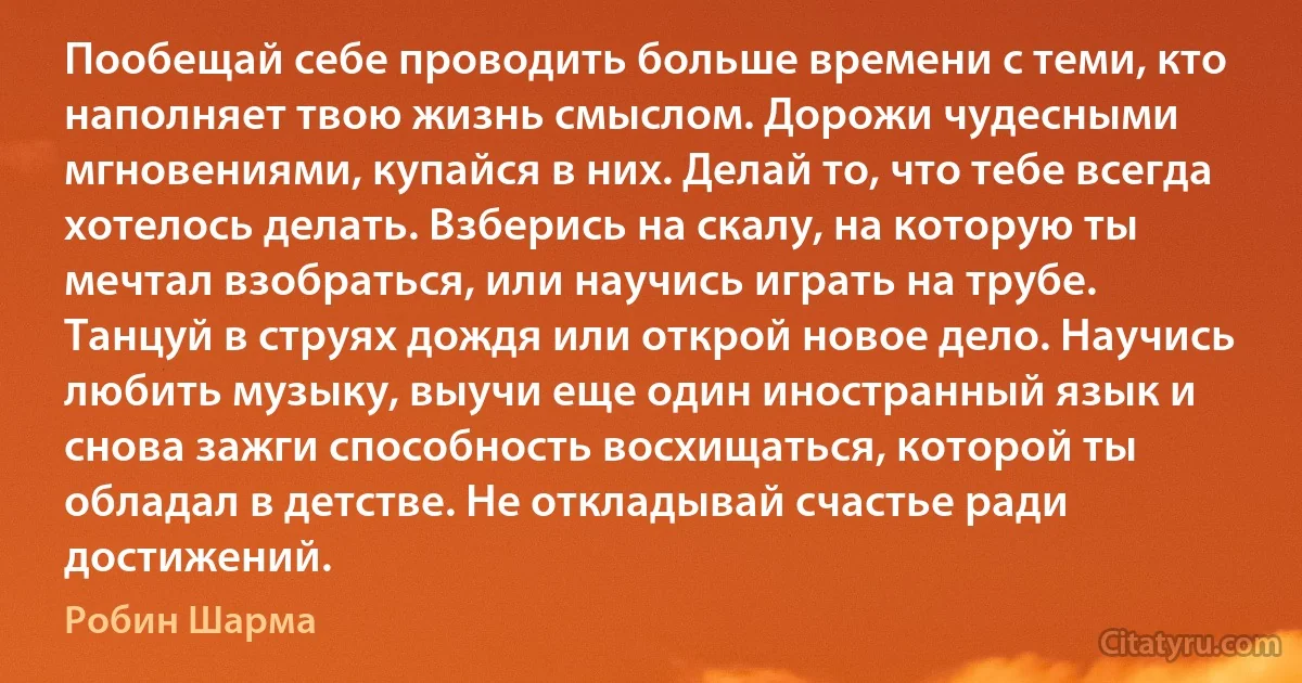 Пообещай себе проводить больше времени с теми, кто наполняет твою жизнь смыслом. Дорожи чудесными мгновениями, купайся в них. Делай то, что тебе всегда хотелось делать. Взберись на скалу, на которую ты мечтал взобраться, или научись играть на трубе. Танцуй в струях дождя или открой новое дело. Научись любить музыку, выучи еще один иностранный язык и снова зажги способность восхищаться, которой ты обладал в детстве. Не откладывай счастье ради достижений. (Робин Шарма)