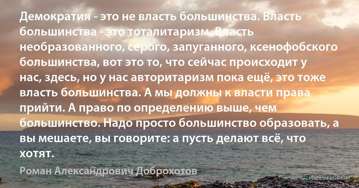 Демократия - это не власть большинства. Власть большинства - это тоталитаризм. Власть необразованного, серого, запуганного, ксенофобского большинства, вот это то, что сейчас происходит у нас, здесь, но у нас авторитаризм пока ещё, это тоже власть большинства. А мы должны к власти права прийти. А право по определению выше, чем большинство. Надо просто большинство образовать, а вы мешаете, вы говорите: а пусть делают всё, что хотят. (Роман Александрович Доброхотов)