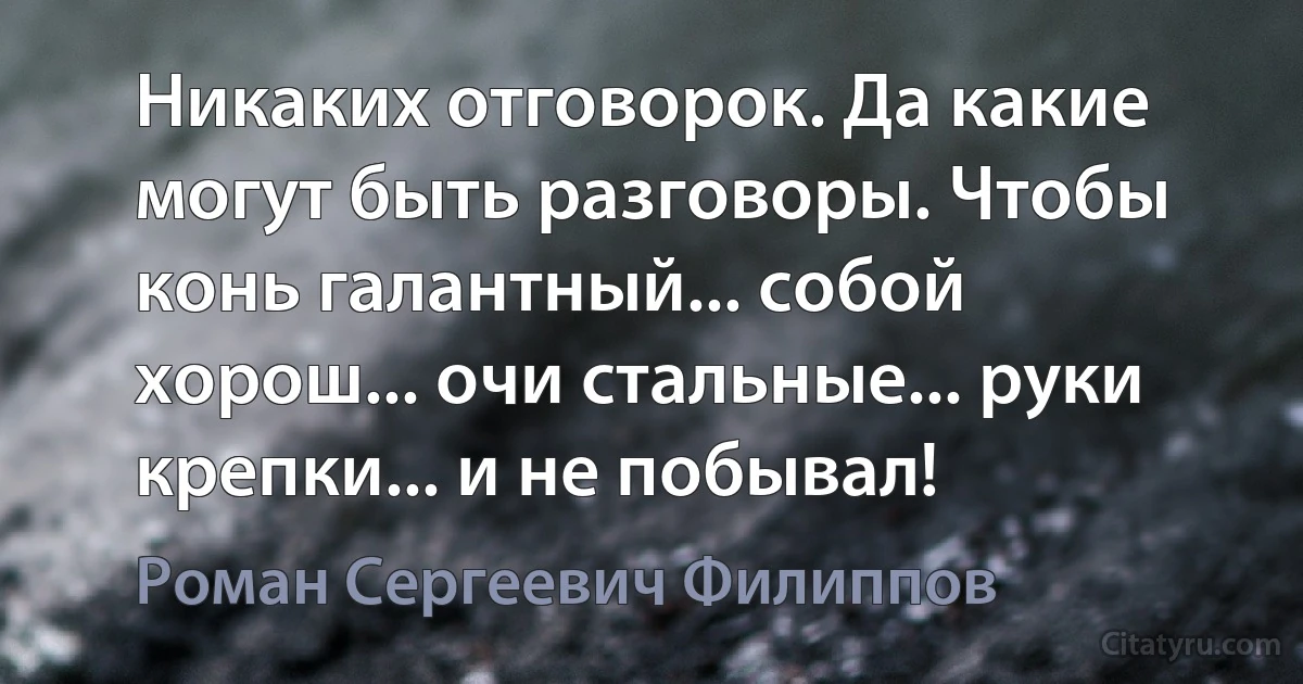 Никаких отговорок. Да какие могут быть разговоры. Чтобы конь галантный... собой хорош... очи стальные... руки крепки... и не побывал! (Роман Сергеевич Филиппов)