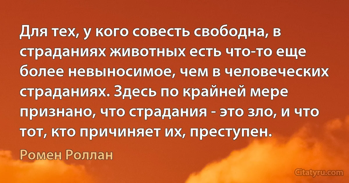 Для тех, у кого совесть свободна, в страданиях животных есть что-то еще более невыносимое, чем в человеческих страданиях. Здесь по крайней мере признано, что страдания - это зло, и что тот, кто причиняет их, преступен. (Ромен Роллан)