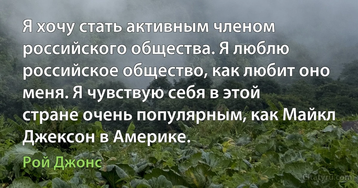 Я хочу стать активным членом российского общества. Я люблю российское общество, как любит оно меня. Я чувствую себя в этой стране очень популярным, как Майкл Джексон в Америке. (Рой Джонс)