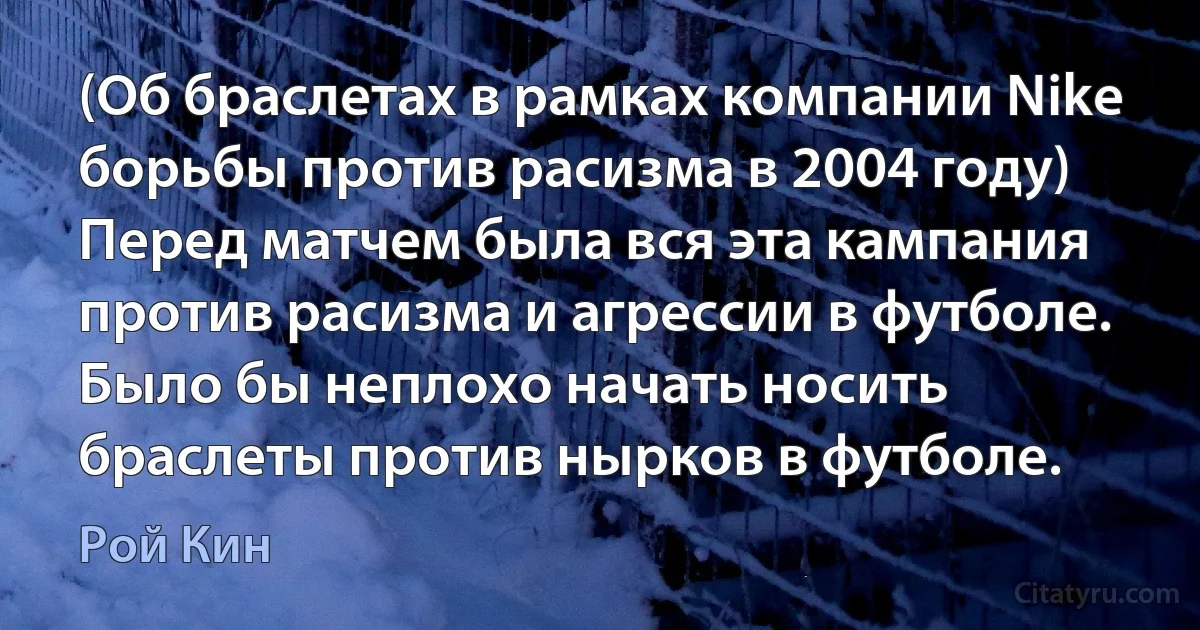 (Об браслетах в рамках компании Nike борьбы против расизма в 2004 году) Перед матчем была вся эта кампания против расизма и агрессии в футболе. Было бы неплохо начать носить браслеты против нырков в футболе. (Рой Кин)