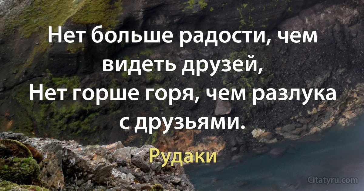 Нет больше радости, чем видеть друзей, 
Нет горше горя, чем разлука с друзьями. (Рудаки)