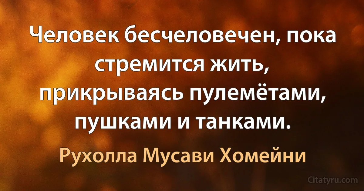 Человек бесчеловечен, пока стремится жить, прикрываясь пулемётами, пушками и танками. (Рухолла Мусави Хомейни)