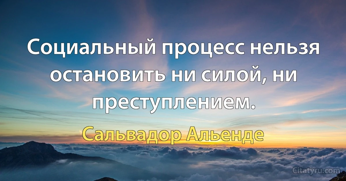 Социальный процесс нельзя остановить ни силой, ни преступлением. (Сальвадор Альенде)