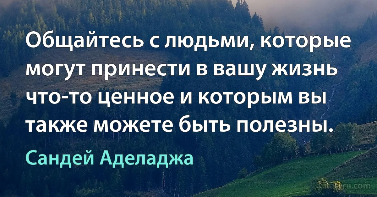 Общайтесь с людьми, которые могут принести в вашу жизнь что-то ценное и которым вы также можете быть полезны. (Сандей Аделаджа)