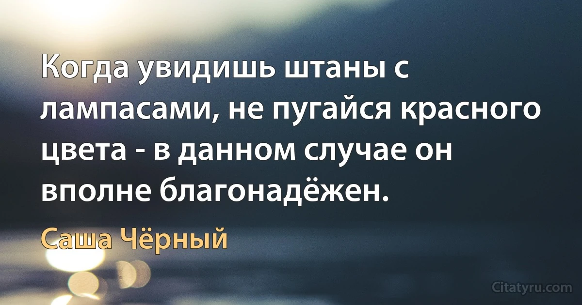 Когда увидишь штаны с лампасами, не пугайся красного цвета - в данном случае он вполне благонадёжен. (Саша Чёрный)