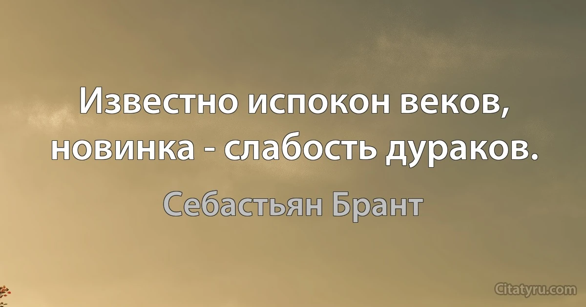 Известно испокон веков, новинка - слабость дураков. (Себастьян Брант)