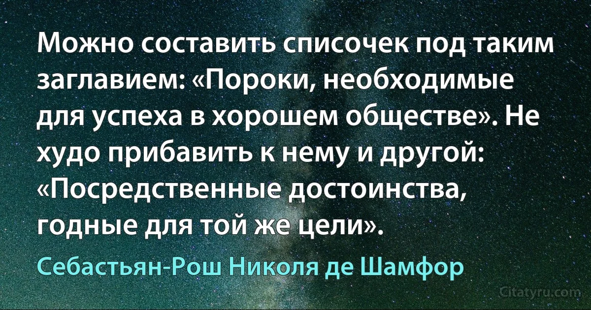 Можно составить списочек под таким заглавием: «Пороки, необходимые для успеха в хорошем обществе». Не худо прибавить к нему и другой: «Посредственные достоинства, годные для той же цели». (Себастьян-Рош Николя де Шамфор)