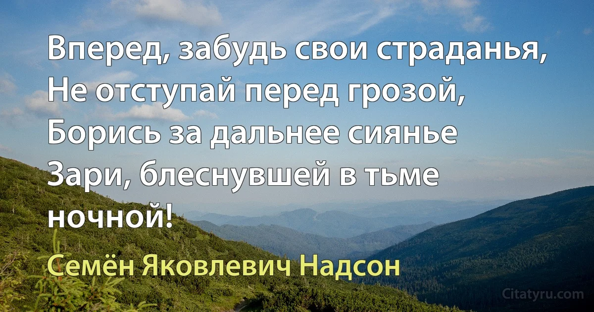 Вперед, забудь свои страданья,
Не отступай перед грозой,
Борись за дальнее сиянье
Зари, блеснувшей в тьме ночной! (Семён Яковлевич Надсон)