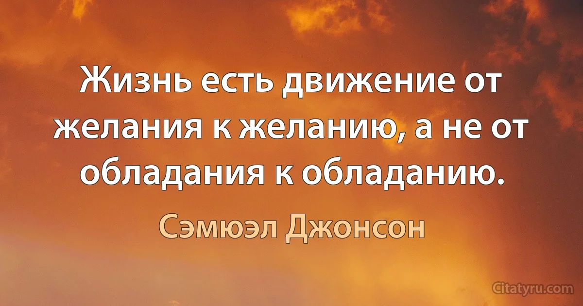 Жизнь есть движение от желания к желанию, а не от обладания к обладанию. (Сэмюэл Джонсон)