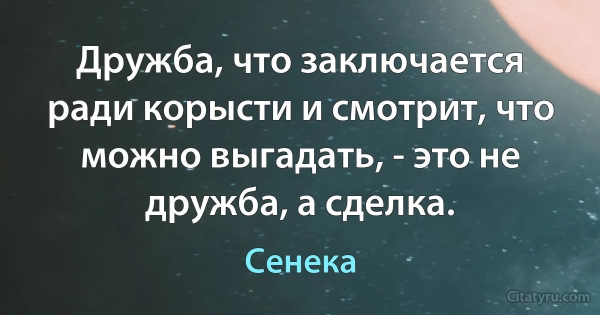 Дружба, что заключается ради корысти и смотрит, что можно выгадать, - это не дружба, а сделка. (Сенека)