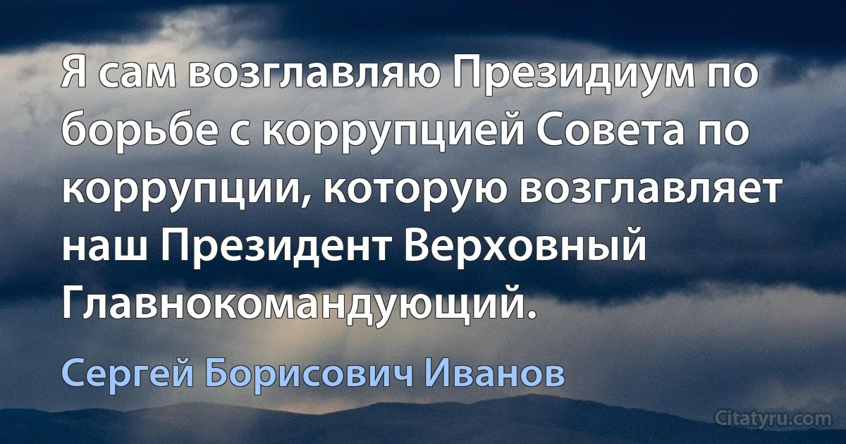 Я сам возглавляю Президиум по борьбе с коррупцией Совета по коррупции, которую возглавляет наш Президент Верховный Главнокомандующий. (Сергей Борисович Иванов)