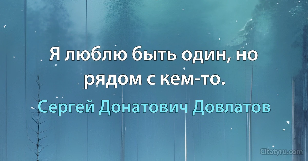 Я люблю быть один, но рядом с кем-то. (Сергей Донатович Довлатов)