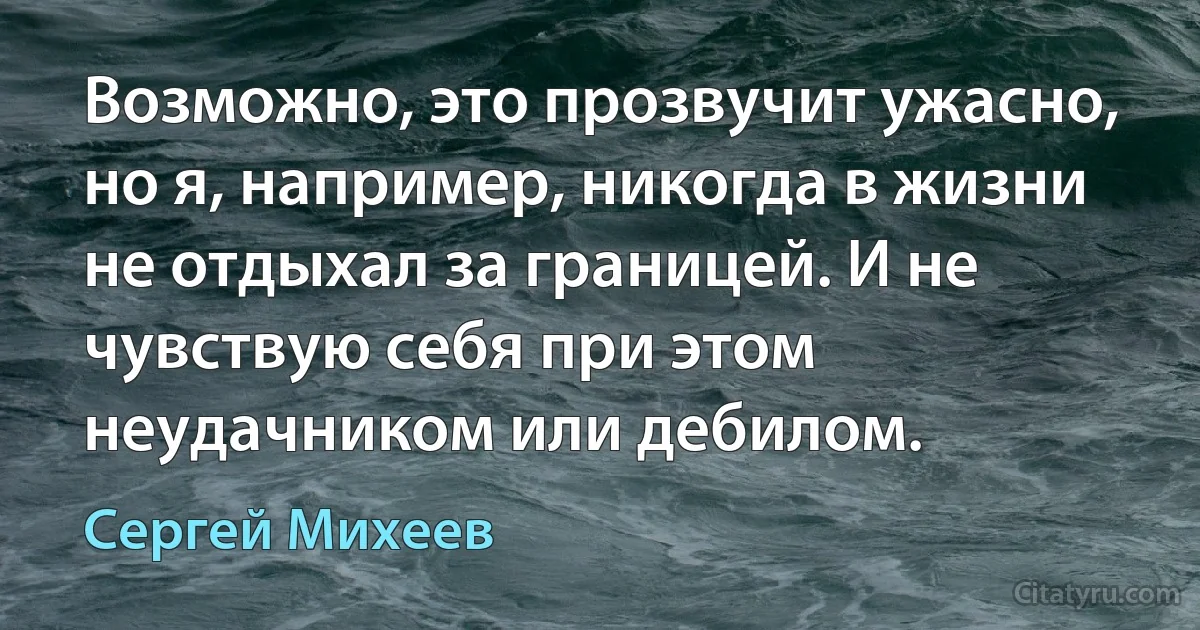 Возможно, это прозвучит ужасно, но я, например, никогда в жизни не отдыхал за границей. И не чувствую себя при этом неудачником или дебилом. (Сергей Михеев)