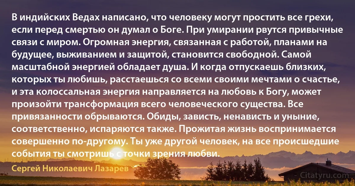 В индийских Ведах написано, что человеку могут простить все грехи, если перед смертью он думал о Боге. При умирании рвутся привычные связи с миром. Огромная энергия, связанная с работой, планами на будущее, выживанием и защитой, становится свободной. Самой масштабной энергией обладает душа. И когда отпускаешь близких, которых ты любишь, расстаешься со всеми своими мечтами о счастье, и эта колоссальная энергия направляется на любовь к Богу, может произойти трансформация всего человеческого существа. Все привязанности обрываются. Обиды, зависть, ненависть и уныние, соответственно, испаряются также. Прожитая жизнь воспринимается совершенно по-другому. Ты уже другой человек, на все происшедшие события ты смотришь с точки зрения любви. (Сергей Николаевич Лазарев)