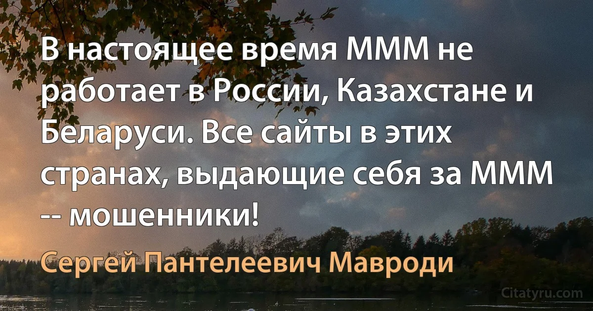 В настоящее время МММ не работает в России, Казахстане и Беларуси. Все сайты в этих странах, выдающие себя за МММ -- мошенники! (Сергей Пантелеевич Мавроди)