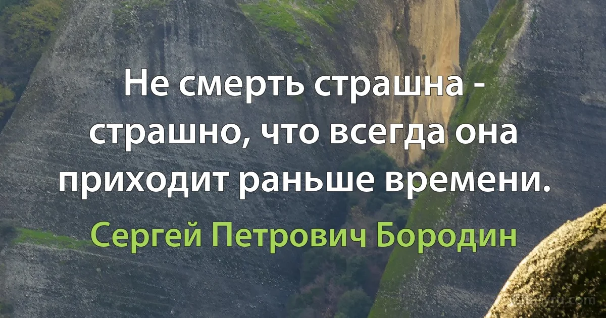 Не смерть страшна - страшно, что всегда она приходит раньше времени. (Сергей Петрович Бородин)