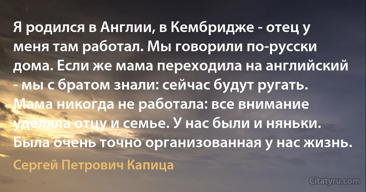 Я родился в Англии, в Кембридже - отец у меня там работал. Мы говорили по-русски дома. Если же мама переходила на английский - мы с братом знали: сейчас будут ругать. Мама никогда не работала: все внимание уделяла отцу и семье. У нас были и няньки. Была очень точно организованная у нас жизнь. (Сергей Петрович Капица)