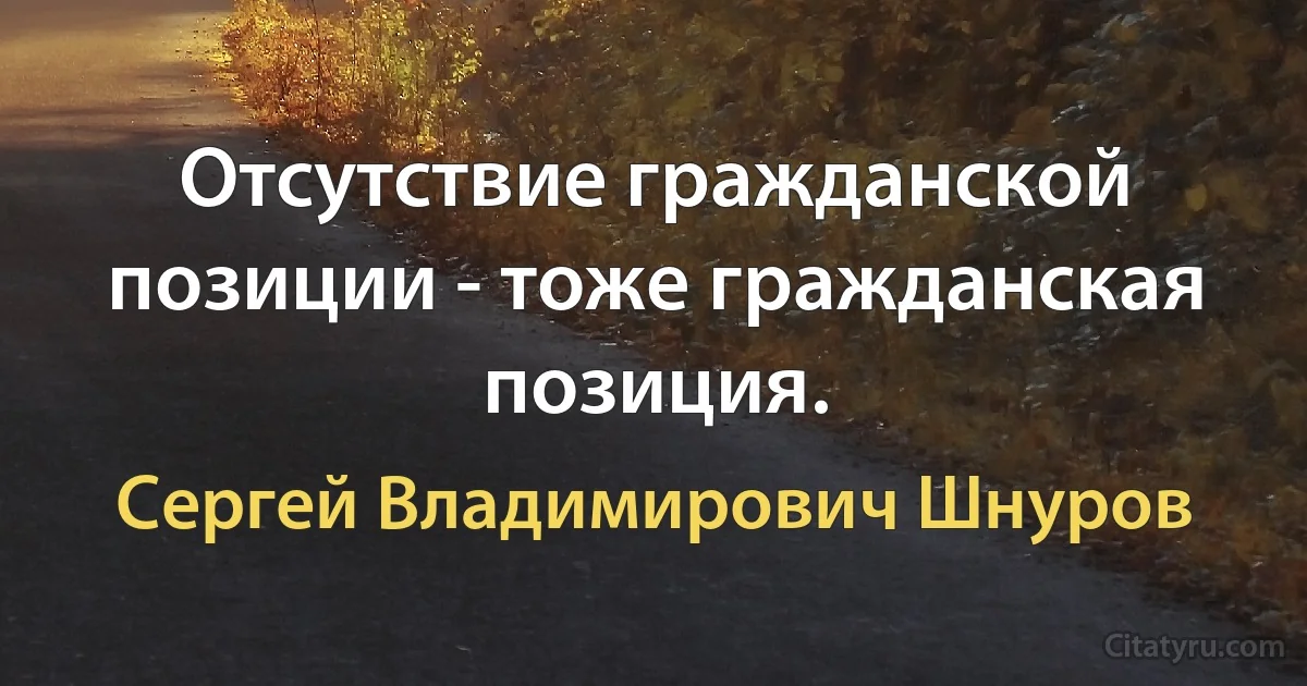 Отсутствие гражданской позиции - тоже гражданская позиция. (Сергей Владимирович Шнуров)