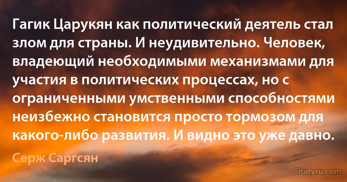 Гагик Царукян как политический деятель стал злом для страны. И неудивительно. Человек, владеющий необходимыми механизмами для участия в политических процессах, но с ограниченными умственными способностями неизбежно становится просто тормозом для какого-либо развития. И видно это уже давно. (Серж Саргсян)