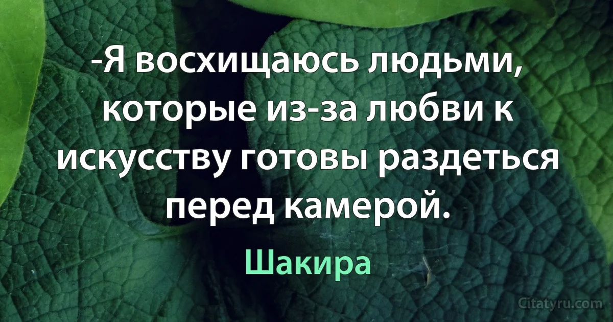 -Я восхищаюсь людьми, которые из-за любви к искусству готовы раздеться перед камерой. (Шакира)