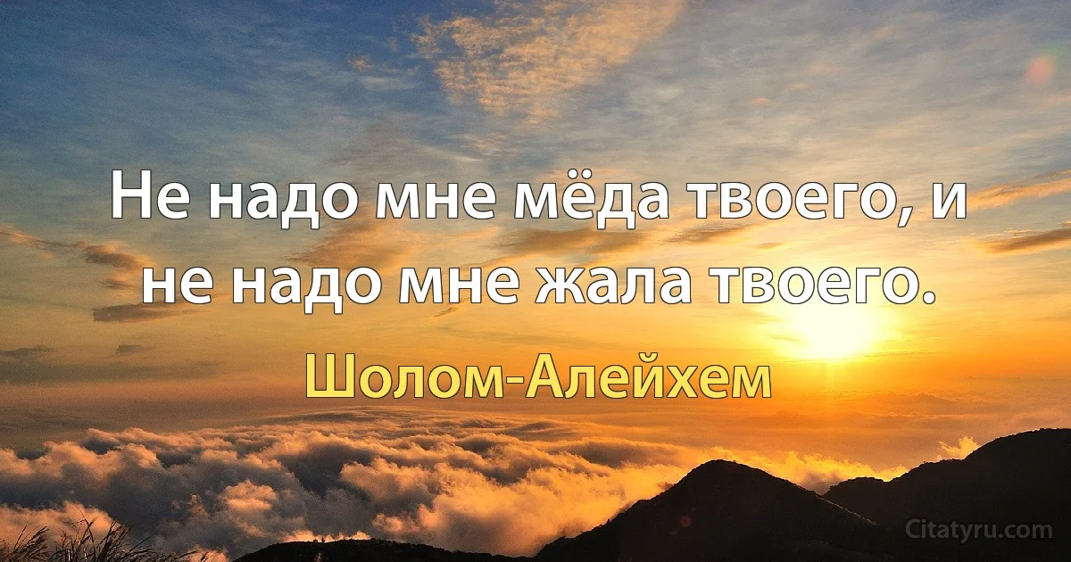 Не надо мне мёда твоего, и не надо мне жала твоего. (Шолом-Алейхем)