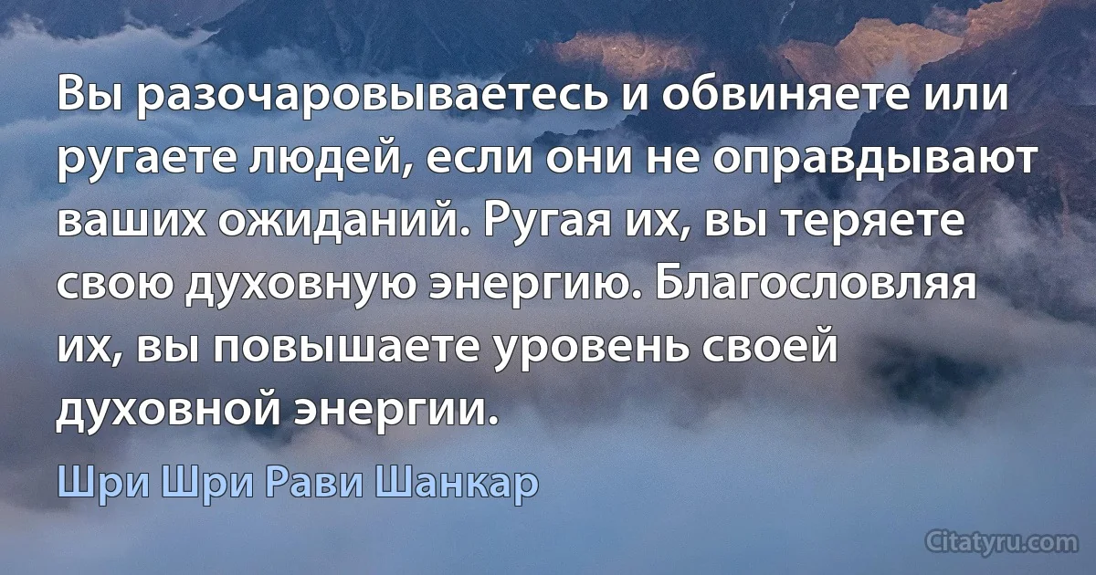 Вы разочаровываетесь и обвиняете или ругаете людей, если они не оправдывают ваших ожиданий. Ругая их, вы теряете свою духовную энергию. Благословляя их, вы повышаете уровень своей духовной энергии. (Шри Шри Рави Шанкар)