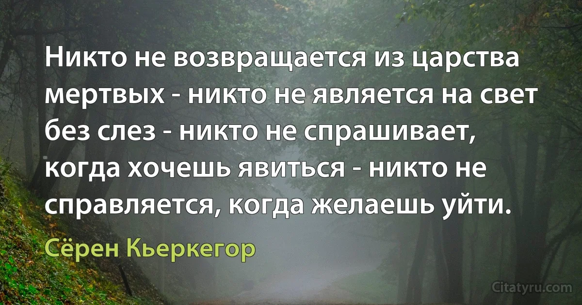 Никто не возвращается из царства мертвых - никто не является на свет без слез - никто не спрашивает, когда хочешь явиться - никто не справляется, когда желаешь уйти. (Сёрен Кьеркегор)