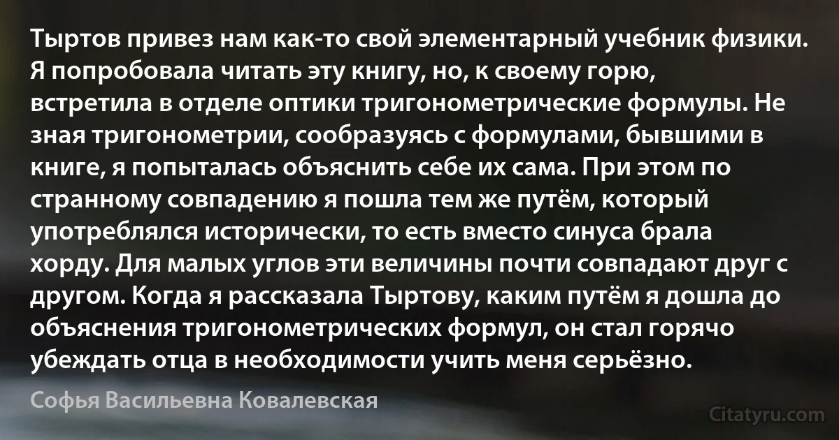 Тыртов привез нам как-то свой элементарный учебник физики. Я попробовала читать эту книгу, но, к своему горю, встретила в отделе оптики тригонометрические формулы. Не зная тригонометрии, сообразуясь с формулами, бывшими в книге, я попыталась объяснить себе их сама. При этом по странному совпадению я пошла тем же путём, который употреблялся исторически, то есть вместо синуса брала хорду. Для малых углов эти величины почти совпадают друг с другом. Когда я рассказала Тыртову, каким путём я дошла до объяснения тригонометрических формул, он стал горячо убеждать отца в необходимости учить меня серьёзно. (Софья Васильевна Ковалевская)