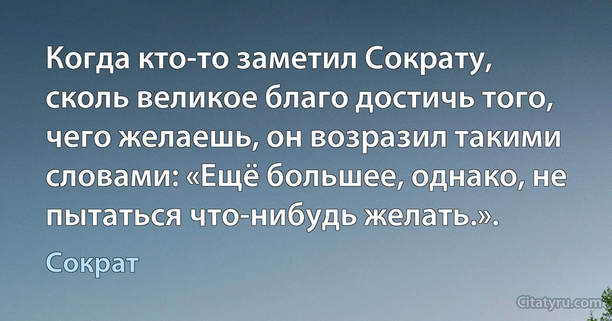 Когда кто-то заметил Сократу, сколь великое благо достичь того, чего желаешь, он возразил такими словами: «Ещё большее, однако, не пытаться что-нибудь желать.». (Сократ)