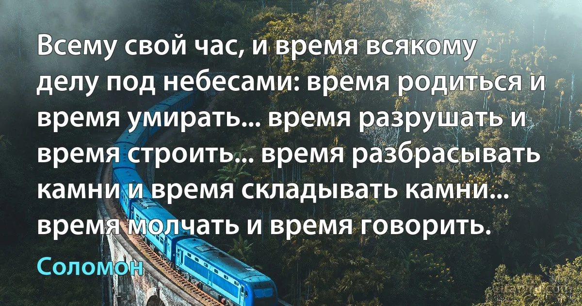 Всему свой час, и время всякому делу под небесами: время родиться и время умирать... время разрушать и время строить... время разбрасывать камни и время складывать камни... время молчать и время говорить. (Соломон)