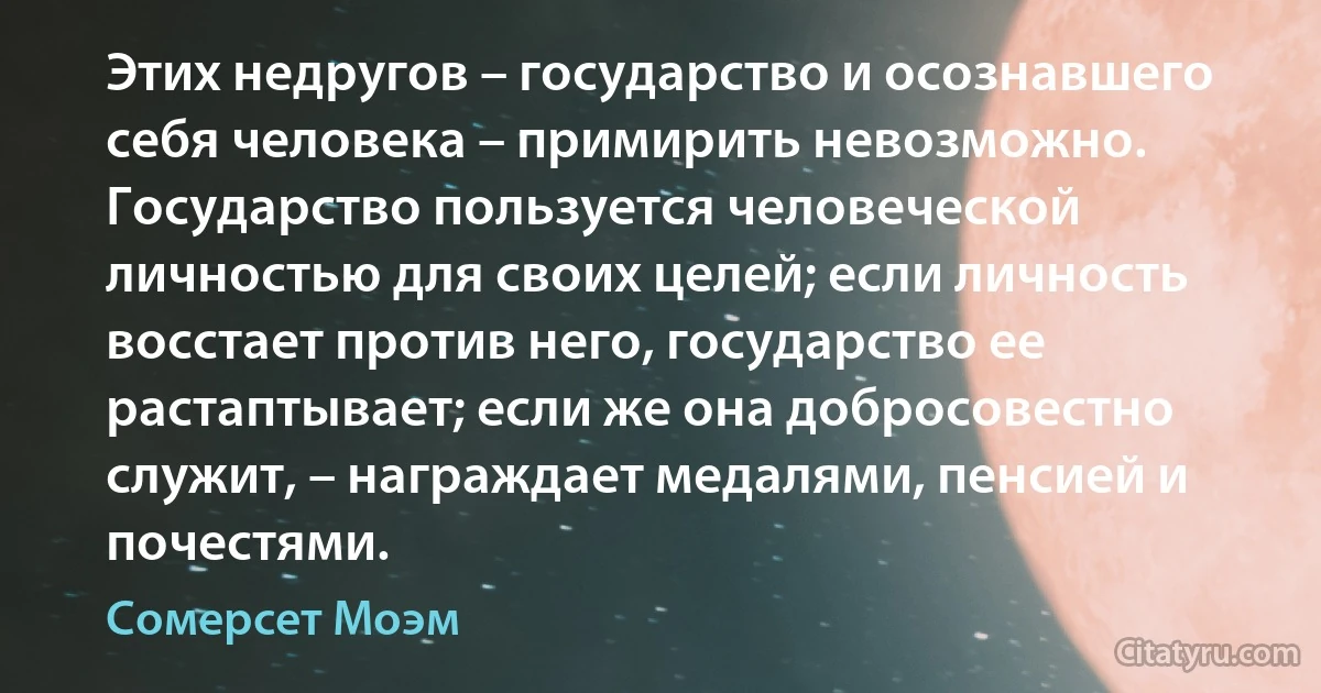 Этих недругов – государство и осознавшего себя человека – примирить невозможно. Государство пользуется человеческой личностью для своих целей; если личность восстает против него, государство ее растаптывает; если же она добросовестно служит, – награждает медалями, пенсией и почестями. (Сомерсет Моэм)