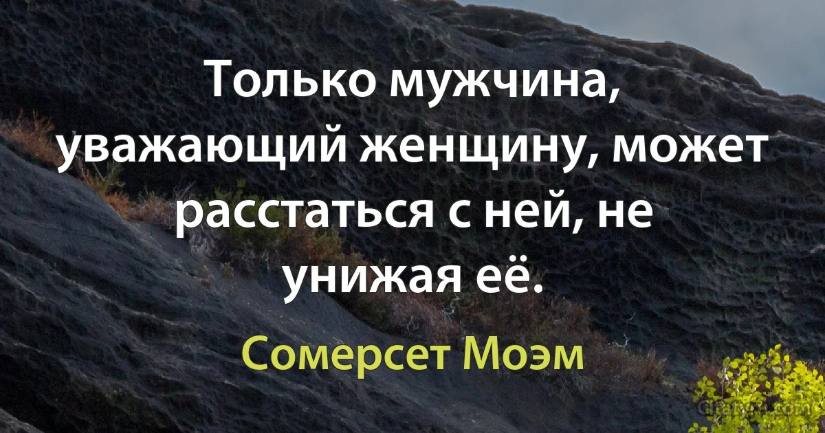 Только мужчина, уважающий женщину, может расстаться с ней, не унижая её. (Сомерсет Моэм)