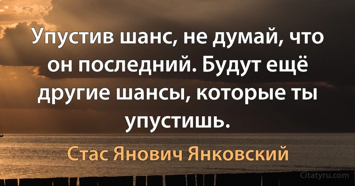 Упустив шанс, не думай, что он последний. Будут ещё другие шансы, которые ты упустишь. (Стас Янович Янковский)